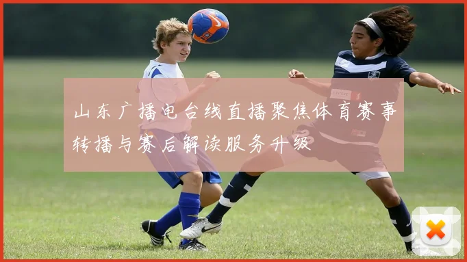 山东广播电台线直播聚焦体育赛事转播与赛后解读服务升级