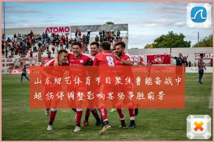 山东综艺体育节目聚焦鲁能备战中超 伤停调整影响客场争胜前景