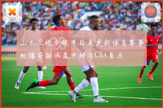 山东卫视今晚节目表更新体育赛事轮播安排涵盖中超与CBA看点