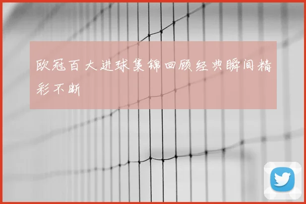 欧冠百大进球集锦回顾经典瞬间精彩不断